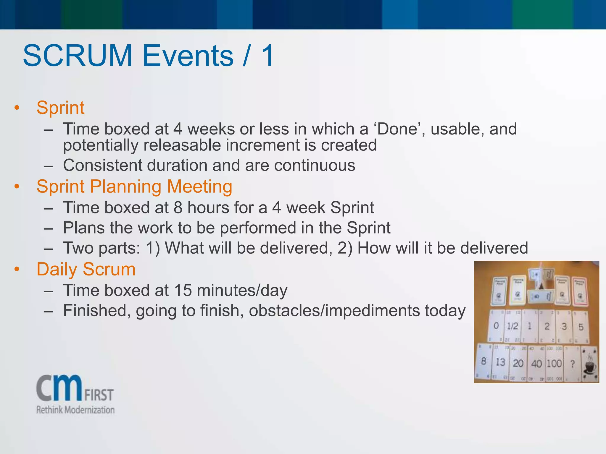 SCRUM Events / 1
• Sprint
– Time boxed at 4 weeks or less in which a ‘Done’, usable, and
potentially releasable increment is created
– Consistent duration and are continuous
• Sprint Planning Meeting
– Time boxed at 8 hours for a 4 week Sprint
– Plans the work to be performed in the Sprint
– Two parts: 1) What will be delivered, 2) How will it be delivered
• Daily Scrum
– Time boxed at 15 minutes/day
– Finished, going to finish, obstacles/impediments today
 