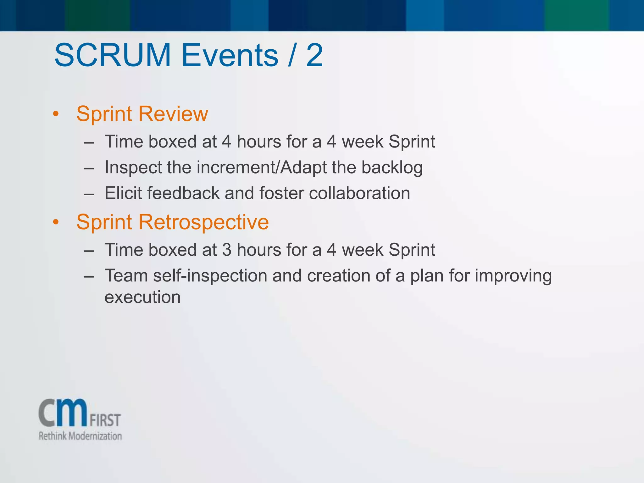 SCRUM Events / 2
• Sprint Review
– Time boxed at 4 hours for a 4 week Sprint
– Inspect the increment/Adapt the backlog
– Elicit feedback and foster collaboration
• Sprint Retrospective
– Time boxed at 3 hours for a 4 week Sprint
– Team self-inspection and creation of a plan for improving
execution
 