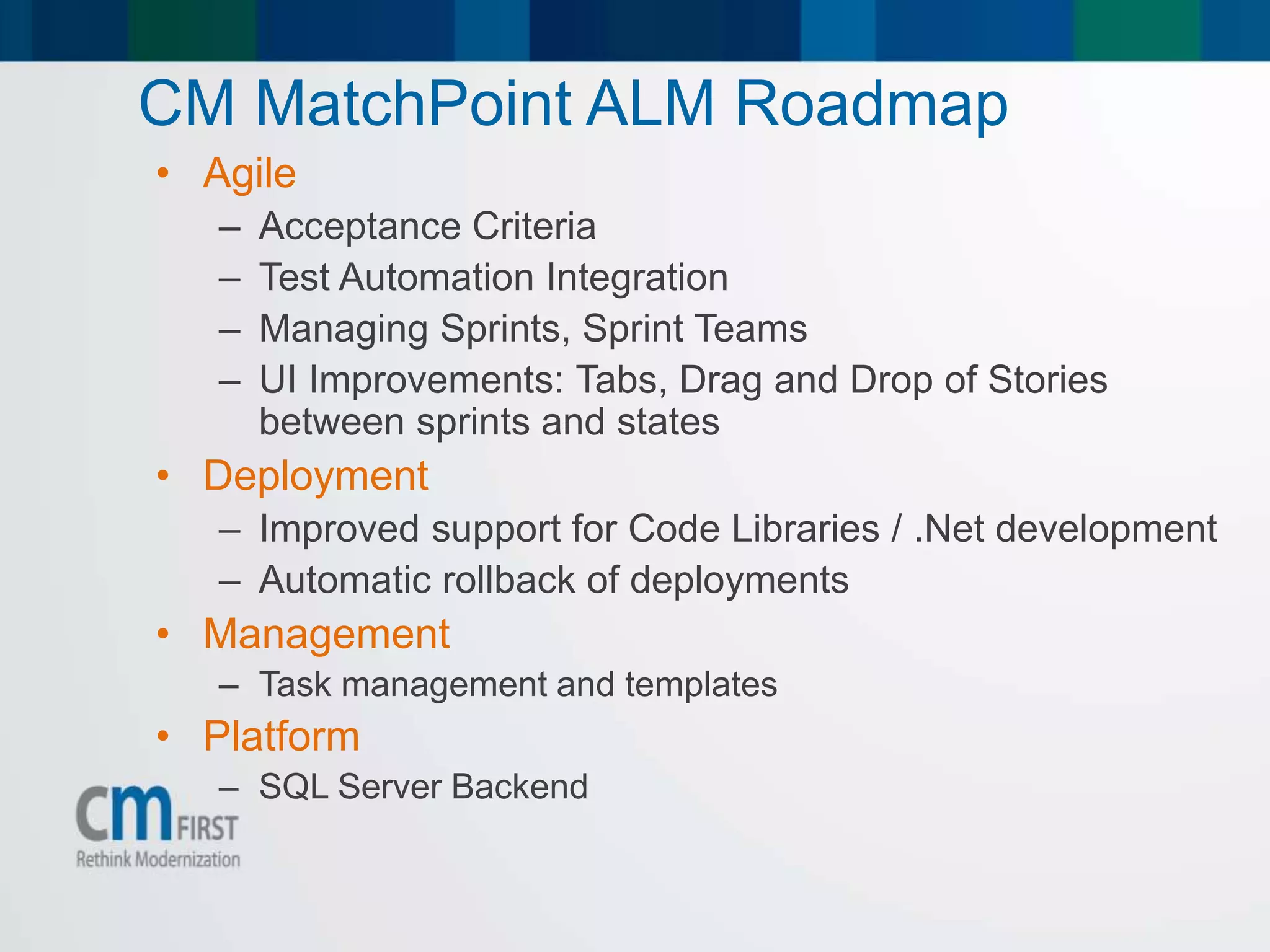 CM MatchPoint ALM Roadmap
• Agile
– Acceptance Criteria
– Test Automation Integration
– Managing Sprints, Sprint Teams
– UI Improvements: Tabs, Drag and Drop of Stories
between sprints and states
• Deployment
– Improved support for Code Libraries / .Net development
– Automatic rollback of deployments
• Management
– Task management and templates
• Platform
– SQL Server Backend
 