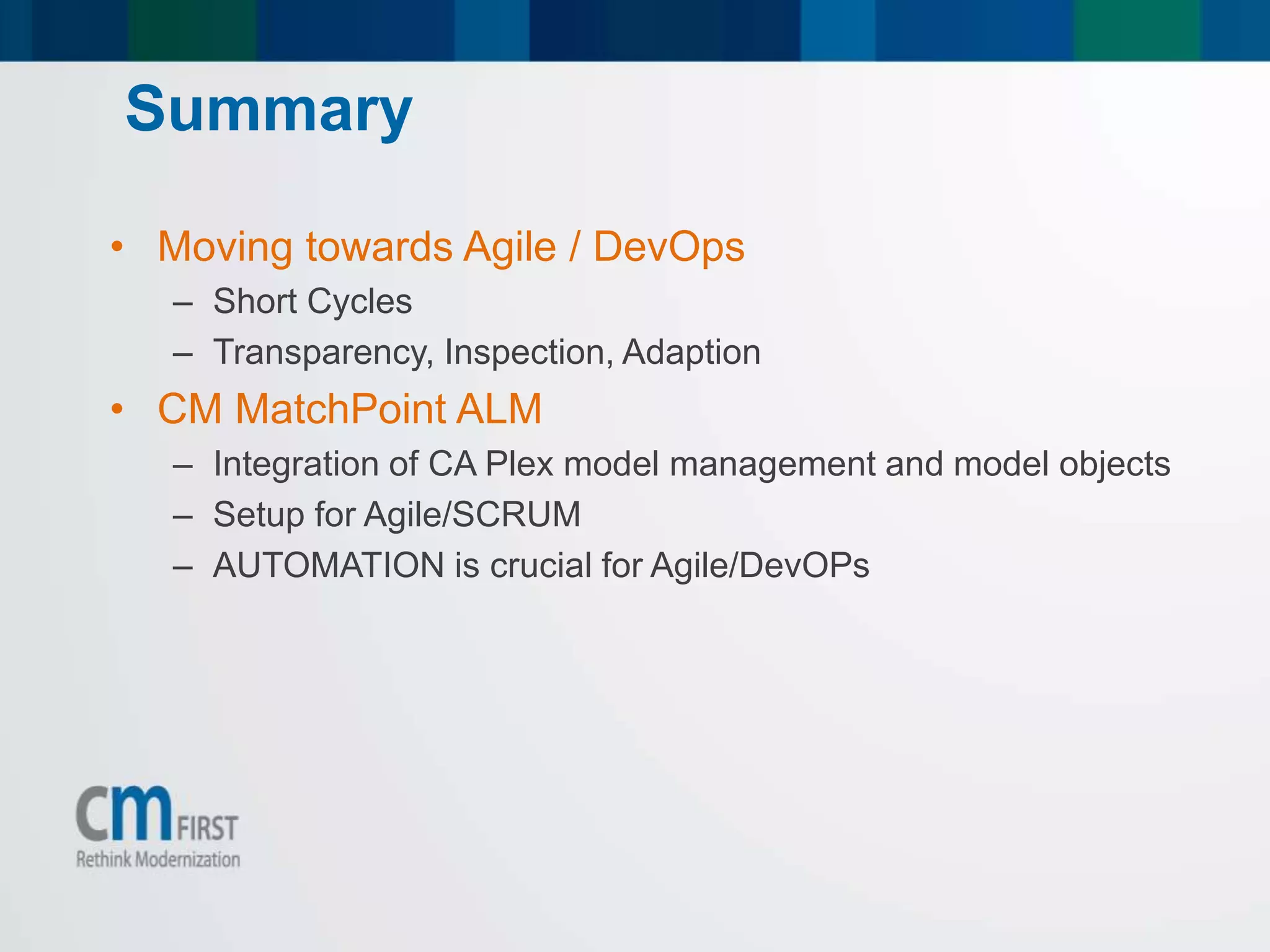 • Moving towards Agile / DevOps
– Short Cycles
– Transparency, Inspection, Adaption
• CM MatchPoint ALM
– Integration of CA Plex model management and model objects
– Setup for Agile/SCRUM
– AUTOMATION is crucial for Agile/DevOPs
Summary
 