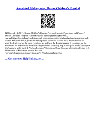 Annotated Bibliography: Boston Children's Hospital
Bibliography 1–2013, Boston Children's Hospital. "Achondroplasia | Symptoms and Causes."
Boston Childrens Hospital, Harvard Medical School (Teaching Hospital),
www.childrenshospital.org/conditions–and–treatments/conditions/achondroplasia/symptoms–and–
causes. This website is a great website for parents who want to learn basic information on the
disorder. It gives what the main symptoms are and how the disorder occurs. It explains what the
treatments are and how the disorder is diagnosed in a clear easy way. It also gives a brief description
that's easy to understand. 2–"Achondroplasia." Genetic and Rare Diseases Information Center, U.S.
Department of Health and Human Services,
www.rarediseases.info.nih.gov/diseases/8173/achondroplasia. This
... Get more on HelpWriting.net ...
 