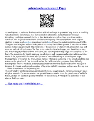 Achondroplasia Research Paper
Achondroplasia is a disease that is dwarfism which is a change in growth of long bones, in resulting
very short limbs. Sometimes a face that is small in relation to a normal face sized to skull
(hereditary condition). An adult height is four feet ten inches or less. It's a genetic or medical
condition. The major disorders in this disease is during early fetal development, much of your
skeleton is made up of cartilage doesn't convert to bone. Caused by mutations in the gene, FGFR3.
This gene instructs your body to make protein necessary for the bone growth. It interferes with the
normal skeleton development. The symptoms of this disorder is when at birth/child: short legs and
arms, an underdeveloped area of the face between the forehead and upper jaw, short fingers, ring
and middle finger point away from each other, and a disproportionately large head compared to the
body. The symptoms for health: decrease muscle tone which can cause delays in walking and other
motor skills, apnea which involves brief periods of slowed breathing or breathing that stops,
hydrocephalus or water on the brain, spinal stenosis which is a narrowing of the spinal canal that can
compress the spinal cord. Last but not least but the children/adults symptoms: have difficulty
bending their elbows, be obese, experience recurrent ear infections because of narrow passages in
the ears, developed an abnormal curvature of the spine called kyphosis or lordosis, and develop new
... Show more content on Helpwriting.net ...
This is treated by antibiotics are given for ear infections, surgery may be performed in severe cases
of spinal stenosis. Even some doctors use growth hormones to increase the growth rate of a child's
bones, (there's not a cure or specific treatment for this disease). Nothing else is contribute to this
disease that I am aware
... Get more on HelpWriting.net ...
 