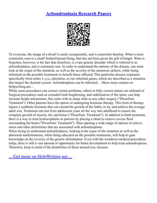 Achondroplasia Research Papers
To everyone, the image of a dwarf is easily recognizable, and is somewhat familiar. What is most
commonly seen is a small–bodied human being, that has not been given the gift of height. What is
forgotten, however, is the fact that dwarfism, is a rare genetic disorder which is referred to as
achondroplasia, and is extremely rare. In order to understand the entirety of the disease, one must
look at the origin of the mutation, as well as the severity of the numerous defects, while being
informed on the possible treatments to benefit those affected. This particular disease originates
specifically from either a gene alteration, or our inherited genes, which are described as a mutation
that targets the skeletal system. Achondroplasia can be inherited ... Show more content on
Helpwriting.net ...
While some procedures can correct certain problems, others to fully correct stature are unheard of.
Surgical procedures such as extended limb lengthening, and stabilization of the spine, can help
increase height and posture, but come with as many risks as any other surgery ("Dwarfism:
Treatment"). Other patients have the option of undergoing hormone therapy. This form of therapy
injects a synthetic hormone that can extend the growth of the limbs, to try and achieve the average
adult size. Treatment can last from adolescent years all the way into adulthood to ensure the
complete growth of muscle, fat, and bones ("Dwarfism: Treatment"). In addition to limb treatment,
there is a way to treat hydrocephalus in patients by placing a shunt to remove excess fluid
surrounding the brain ("Dwarfism: Treatment"). Thus opening a wide range of options to relieve
stress and other deformities that are associated with achondroplasia.
When trying to understand achondroplasia, looking at the cause of the mutation as well as the
abnormal malformations, while being educated on the possible treatments, will help to gain
knowledge on the severity of the genetic deformation. Even with the wondrous medical procedures
today, there is still a vast amount of opportunity for better development to help treat achondroplasia.
Therefore, keep in mind of the disabilities of those around you, because
... Get more on HelpWriting.net ...
 