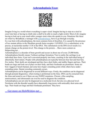 Achrondoplasia Essay
Imagine living in a world where everything is super–sized. Imagine having to step on a stool to
crawl into bed, or having to climb onto a shelf to be able to reach a light switch. Most of all, imagine
having to look up to your much taller younger sister when she speaks to you. Situations like these
are what Ivy Broadhead, a teenager with achondroplasia, have to go through everyday.
Ivy was born with achondroplasia, the most common form of dwarfism. It is caused by the presence
of two mutant alleles in the fibroblast growth factor receptor–3 (FGFR3). It is a substitution, to be
precise, at nucleotide number 1138 in the DNA. This substitution on the DNA level results in a
minute change on the protein level. This change in the protein ... Show more content on
Helpwriting.net ...
Achondroplasia is a disorder of bone growth and occurs in about one of every 25,000 births.
Achondroplasia literally means ?without cartilage formation,? but in reality the cartilage in an
individual does form, it just isn?t converted properly into bone, resulting in the individual being of
abnormally short stature. People with achondroplasia are typically between four feet and four feet,
five inches. Their skulls are misshaped and they have short limbs, and stubby fingers and toes. Their
heads are large and look out of place on their body, and their foreheads are prominent. Some are
bow–legged or hunch backed, and some have hyper–extending joints while others have under–
extending joints. Dental crowding commonly occurs.
Achondroplasia can be diagnosed in several different ways. Firstly, the condition can be diagnosed
through prenatal diagnostics, where testing is preformed on the fetus. DNA can be extracted from
the fetus and tested to see if there are any FGFR3 mutations. Chronic villus sampling,
amniocentesis, and ultrasounds can even be used to diagnose the condition.
Achondroplasia can not only be diagnosed on a molecular level, but also on a physical level.
Newborns with the disorder usually have abnormally long torsos with noticeably short arms and
legs. Their heads are large and their foreheads prominent. They have
... Get more on HelpWriting.net ...
 
