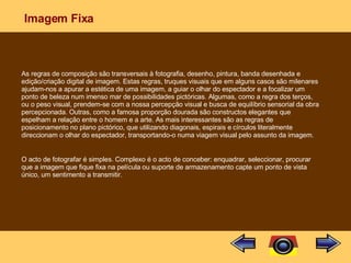 Imagem Fixa As regras de composição são transversais à fotografia, desenho, pintura, banda desenhada e edição/criação digital de imagem. Estas regras, truques visuais que em alguns casos são milenares ajudam-nos a apurar a estética de uma imagem, a guiar o olhar do espectador e a focalizar um ponto de beleza num imenso mar de possibilidades pictóricas. Algumas, como a regra dos terços, ou o peso visual, prendem-se com a nossa percepção visual e busca de equilíbrio sensorial da obra percepcionada. Outras, como a famosa proporção dourada são constructos elegantes que espelham a relação entre o homem e a arte. As mais interessantes são as regras de posicionamento no plano pictórico, que utilizando diagonais, espirais e círculos literalmente direccionam o olhar do espectador, transportando-o numa viagem visual pelo assunto da imagem. O acto de fotografar é simples. Complexo é o acto de conceber: enquadrar, seleccionar, procurar que a imagem que fique fixa na película ou suporte de armazenamento capte um ponto de vista único, um sentimento a transmitir. 