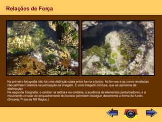 Relações de Força Na primeira fotografia não há uma distinção clara entre forma e fundo. As formas e as cores retratadas não permitem clareza na percepção da imagem. É uma imagem confusa, que se aproxima da abstracção. Na segunda fotografia, o centrar na rocha e na cnidária, a ausência de elementos perturbadores, e o movimento circular do enquadramento do buraco permitem distinguir claramente a forma do fundo. (Ericeira, Praia de Mil Regos.) 
