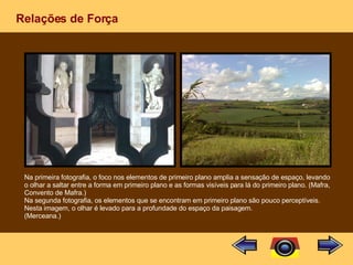 Relações de Força Na primeira fotografia, o foco nos elementos de primeiro plano amplia a sensação de espaço, levando o olhar a saltar entre a forma em primeiro plano e as formas visíveis para lá do primeiro plano. (Mafra, Convento de Mafra.) Na segunda fotografia, os elementos que se encontram em primeiro plano são pouco perceptíveis. Nesta imagem, o olhar é levado para a profundade do espaço da paisagem. (Merceana.) 