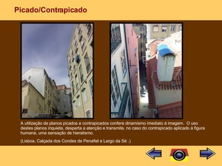 Picado/Contrapicado A utilização de planos picados e contrapicados confere dinamismo imediato à imagem.  O uso destes planos inquieta, desperta a atenção e transmite, no caso do contrapicado aplicado à figura humana, uma sensação de hieratismo. (Lisboa, Calçada dos Condes de Penafiel e Largo da Sé   .) 