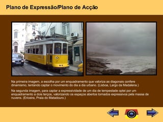 Plano de Expressão/Plano de Acção Na primeira imagem, a escolha por um enquadramento que valoriza as diagonais confere dinamismo, tentando captar o movimento do dia a dia urbano. (Lisboa, Largo da Madalena.) Na segunda imagem, para captar a expressividade de um dia de tempestade optei por um enquadramento a dois terços, valorizando os espaços abertos tornados expressivos pela massa de nuvens. (Ericeira, Praia do Matadouro.) 