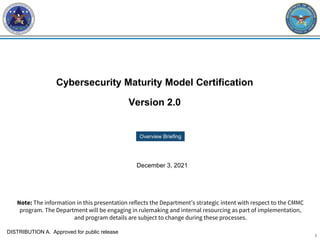 1
Cybersecurity Maturity Model Certification
Version 2.0
Overview Briefing
December 3, 2021
Note: The information in this presentation reflects the Department’s strategic intent with respect to the CMMC
program. The Department will be engaging in rulemaking and internal resourcing as part of implementation,
and program details are subject to change during these processes.
DISTRIBUTION A. Approved for public release
 