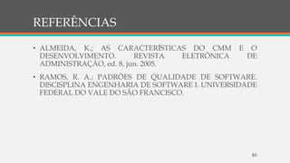 REFERÊNCIAS
• ALMEIDA, K.; AS CARACTERÍSTICAS DO CMM E O
DESENVOLVIMENTO. REVISTA ELETRÔNICA DE
ADMINISTRAÇÃO, ed. 8, jun. 2005.
• RAMOS, R. A.; PADRÕES DE QUALIDADE DE SOFTWARE.
DISCISPLINA ENGENHARIA DE SOFTWARE I. UNIVERSIDADE
FEDERAL DO VALE DO SÃO FRANCISCO.
46
 