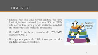 HISTÓRICO
• Embora não seja uma norma emitida por uma
Instituição Internacional (como a ISO ou IEEE),
esta norma teve uma grande aceitação mundial,
até mesmo fora do mercado americano;
• O CMM é também chamado de SW-CMM
(Software CMM);
• Divulgado a partir de 1991, tornou-se um dos
modelos de maior prestígio.
6
 