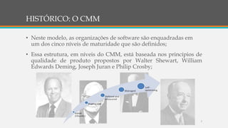 HISTÓRICO: O CMM
• Neste modelo, as organizações de software são enquadradas em
um dos cinco níveis de maturidade que são definidos;
• Essa estrutura, em níveis do CMM, está baseada nos princípios de
qualidade de produto propostos por Walter Shewart, William
Edwards Deming, Joseph Juran e Philip Crosby;
7
 