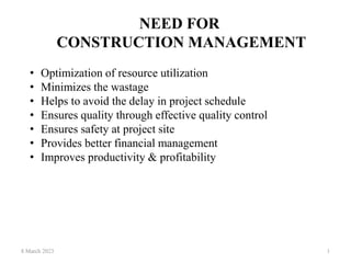 NEED FOR
CONSTRUCTION MANAGEMENT
8 March 2023 1
• Optimization of resource utilization
• Minimizes the wastage
• Helps to avoid the delay in project schedule
• Ensures quality through effective quality control
• Ensures safety at project site
• Provides better financial management
• Improves productivity & profitability
 