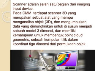 Scanner adalah salah satu bagian dari imaging 
input device. 
Pada CMM terdapat scanner 3D yang 
merupakan sebuat alat yang mampu 
menganalisa objek (3D), dan mengumpulkan 
data yang dimungkinkan untuk di susun menjadi 
sebuah model 3 dimensi, dan memiliki 
kemampuan untuk membentuk point cloud 
geometris, sebuah kumpulan titik dalam 
koordinat tiga dimensi dari permukaan objek. 
 