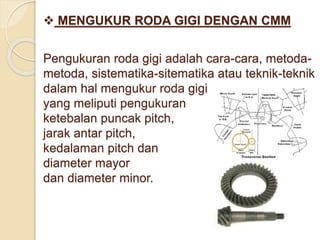  MENGUKUR RODA GIGI DENGAN CMM 
Pengukuran roda gigi adalah cara-cara, metoda-metoda, 
sistematika-sitematika atau teknik-teknik 
dalam hal mengukur roda gigi 
yang meliputi pengukuran 
ketebalan puncak pitch, 
jarak antar pitch, 
kedalaman pitch dan 
diameter mayor 
dan diameter minor. 
 