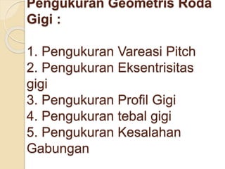 Pengukuran Geometris Roda 
Gigi : 
1. Pengukuran Vareasi Pitch 
2. Pengukuran Eksentrisitas 
gigi 
3. Pengukuran Profil Gigi 
4. Pengukuran tebal gigi 
5. Pengukuran Kesalahan 
Gabungan 
 