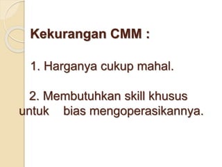 Kekurangan CMM : 
1. Harganya cukup mahal. 
2. Membutuhkan skill khusus 
untuk bias mengoperasikannya. 
 