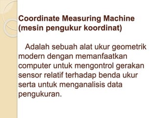 Coordinate Measuring Machine 
(mesin pengukur koordinat) 
Adalah sebuah alat ukur geometrik 
modern dengan memanfaatkan 
computer untuk mengontrol gerakan 
sensor relatif terhadap benda ukur 
serta untuk menganalisis data 
pengukuran. 
 