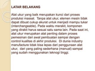 LATAR BELAKANG 
Alat ukur yang baik merupakan kunci dari proses 
produksi massal. Tanpa alat ukur, elemen mesin tidak 
dapat dibuat cukup akurat untuk menjadi mampu tukar 
(interchangeable). Pada waktu merakit, komponen 
yang dirakit harus sesuai satu sama lain. Pada saat ini, 
alat ukur merupakan alat penting dalam proses 
pemesinan dari awal pembuatan sampai dengan 
control kualitas di akhir produksi. Di dunia industry 
manufacture tidak bisa lepas dari penggunaan alat 
ukur, dari yang paling sederhana (manual) sampai 
yang sudah menggunakan teknogi tinggi. 
 