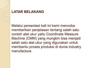 LATAR BELAKANG 
Melalui persentasi kali ini kami mencoba 
memberikan penjelasan tentang salah satu 
contoh alat ukur yaitu Coordinate Measure 
Machine (CMM) yang mungkin bisa menjadi 
salah satu alat ukur yang digunakan untuk 
membantu proses produksi di dunia industry 
manufacture. 
 