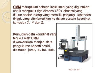 CMM merupakan sebuah instrument yang digunakan 
untuk mengukur tiga dimensi (3D), dimensi yang 
diukur adalah ruang yang memiliki panjang, lebar dan 
tinggi, yang diterjemahkan ke dalam system koordinat 
kartesian X, Y dan Z. 
Kemudian data koordinat yang 
terukur oleh CMM 
dikonversikan menjadi data 
pengukuran seperti posisi, 
diameter, jarak, sudut, dsb. 
MESIN CMM 
 