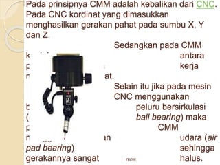 Pada prinsipnya CMM adalah kebalikan dari CNC. 
Pada CNC kordinat yang dimasukkan 
menghasilkan gerakan pahat pada sumbu X, Y 
dan Z. 
Sedangkan pada CMM 
kontak antara 
probe dengan benda kerja 
menghasilkan kordinat. 
Selain itu jika pada mesin 
CNC menggunakan 
bantalan peluru bersirkulasi 
(circulated ball bearing) maka 
pada mesin CMM 
menggunakan batalan udara (air 
pad bearing) sehingga 
gerakannya sangat PROBE halus. 
 