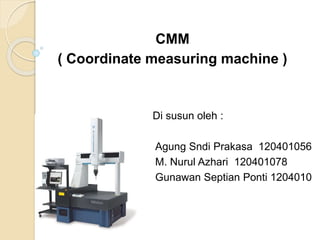 CMM 
( Coordinate measuring machine ) 
Di susun oleh : 
Agung Sndi Prakasa 120401056 
M. Nurul Azhari 120401078 
Gunawan Septian Ponti 1204010 
 
