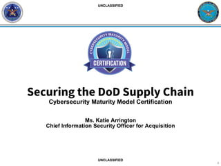 Securing the DoD Supply Chain
Cybersecurity Maturity Model Certification
Ms. Katie Arrington
Chief Information Security Officer for Acquisition
1
UNCLASSIFIED
UNCLASSIFIED
 