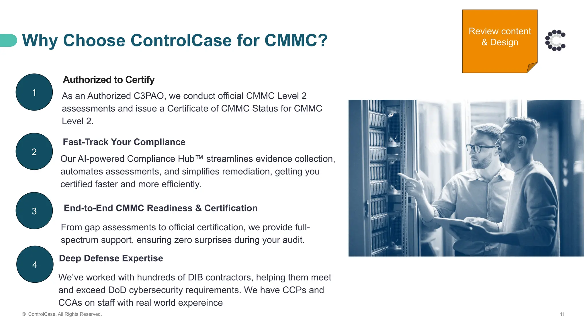 Why Choose ControlCase for CMMC?
© ControlCase. All Rights Reserved. 11
Authorized to Certify
As an Authorized C3PAO, we conduct official CMMC Level 2
assessments and issue a Certificate of CMMC Status for CMMC
Level 2.
Fast-Track Your Compliance
Our AI-powered Compliance Hub™ streamlines evidence collection,
automates assessments, and simplifies remediation, getting you
certified faster and more efficiently.
End-to-End CMMC Readiness & Certification
From gap assessments to official certification, we provide full-
spectrum support, ensuring zero surprises during your audit.
1
2
3
4
Deep Defense Expertise
We’ve worked with hundreds of DIB contractors, helping them meet
and exceed DoD cybersecurity requirements. We have CCPs and
CCAs on staff with real world expereince
Review content
& Design
 