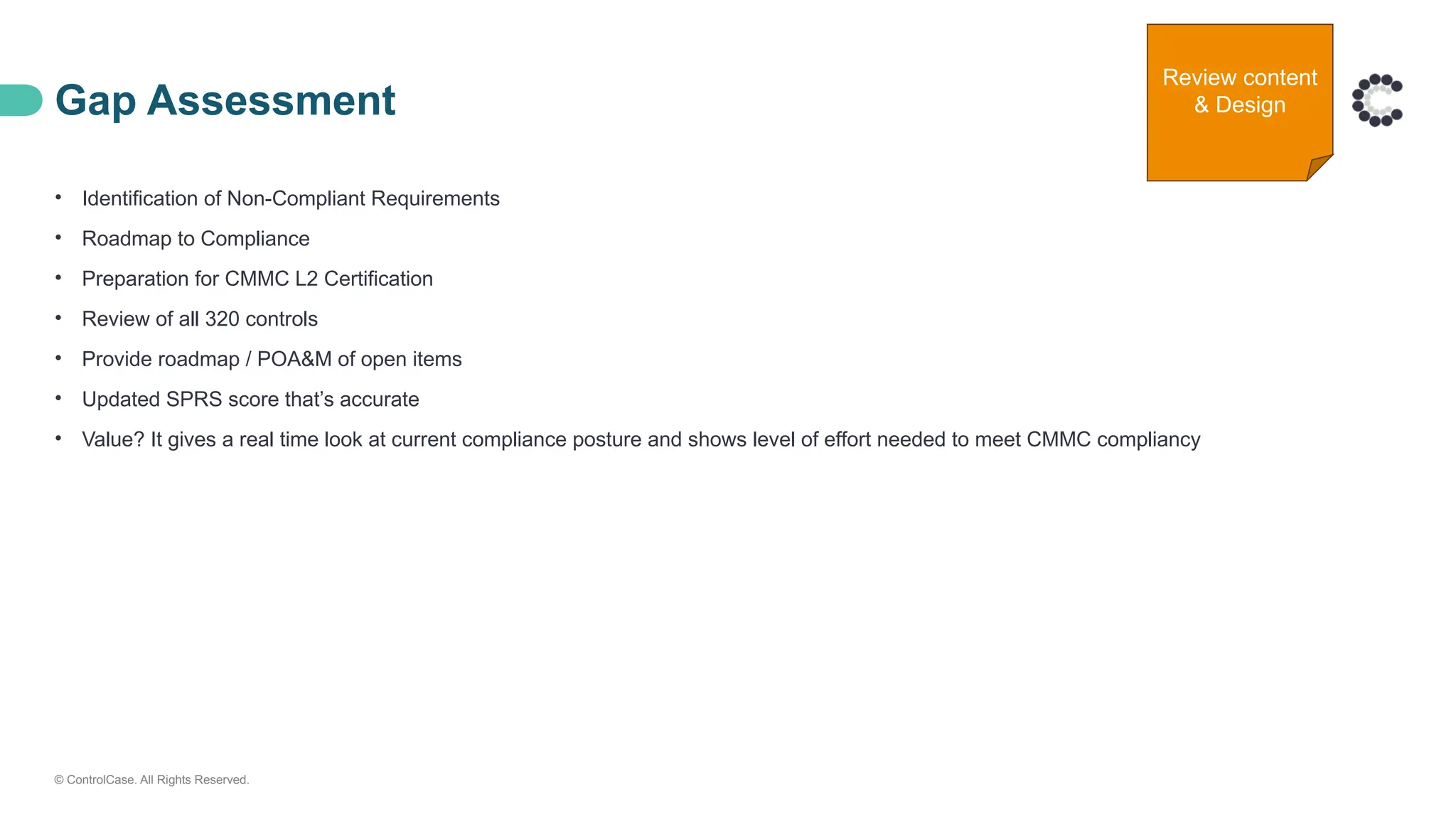 © ControlCase. All Rights Reserved.
Gap Assessment
• Identification of Non-Compliant Requirements
• Roadmap to Compliance
• Preparation for CMMC L2 Certification
• Review of all 320 controls
• Provide roadmap / POA&M of open items
• Updated SPRS score that’s accurate
• Value? It gives a real time look at current compliance posture and shows level of effort needed to meet CMMC compliancy
Review content
& Design
 