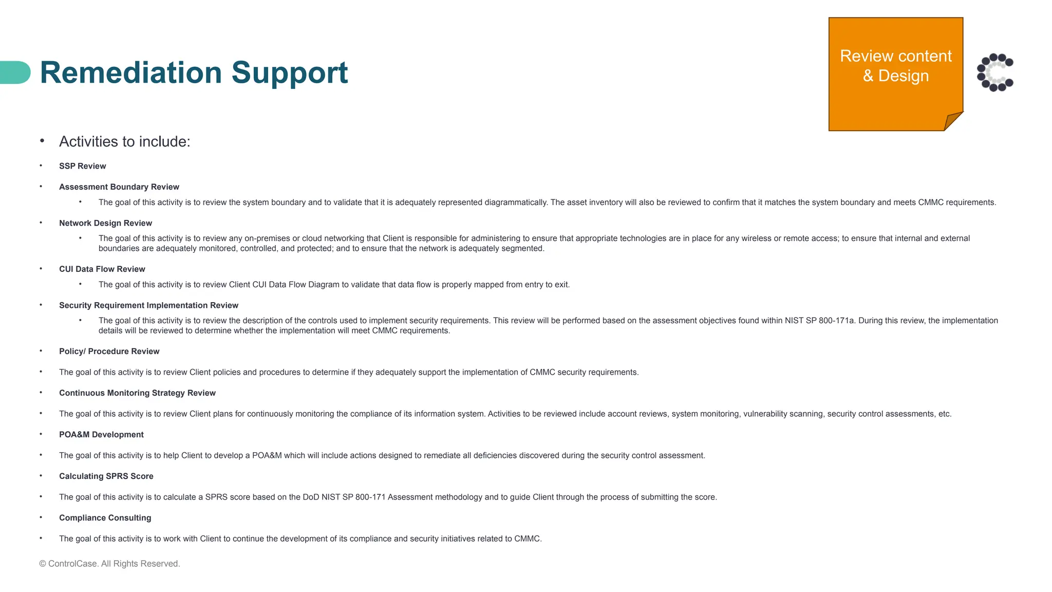 © ControlCase. All Rights Reserved.
Remediation Support
• Activities to include:
• SSP Review
• Assessment Boundary Review
• The goal of this activity is to review the system boundary and to validate that it is adequately represented diagrammatically. The asset inventory will also be reviewed to confirm that it matches the system boundary and meets CMMC requirements.
• Network Design Review
• The goal of this activity is to review any on-premises or cloud networking that Client is responsible for administering to ensure that appropriate technologies are in place for any wireless or remote access; to ensure that internal and external
boundaries are adequately monitored, controlled, and protected; and to ensure that the network is adequately segmented.
• CUI Data Flow Review
• The goal of this activity is to review Client CUI Data Flow Diagram to validate that data flow is properly mapped from entry to exit.
• Security Requirement Implementation Review
• The goal of this activity is to review the description of the controls used to implement security requirements. This review will be performed based on the assessment objectives found within NIST SP 800-171a. During this review, the implementation
details will be reviewed to determine whether the implementation will meet CMMC requirements.
• Policy/ Procedure Review
• The goal of this activity is to review Client policies and procedures to determine if they adequately support the implementation of CMMC security requirements.
• Continuous Monitoring Strategy Review
• The goal of this activity is to review Client plans for continuously monitoring the compliance of its information system. Activities to be reviewed include account reviews, system monitoring, vulnerability scanning, security control assessments, etc.
• POA&M Development
• The goal of this activity is to help Client to develop a POA&M which will include actions designed to remediate all deficiencies discovered during the security control assessment.
• Calculating SPRS Score
• The goal of this activity is to calculate a SPRS score based on the DoD NIST SP 800-171 Assessment methodology and to guide Client through the process of submitting the score.
• Compliance Consulting
• The goal of this activity is to work with Client to continue the development of its compliance and security initiatives related to CMMC.
Review content
& Design
 