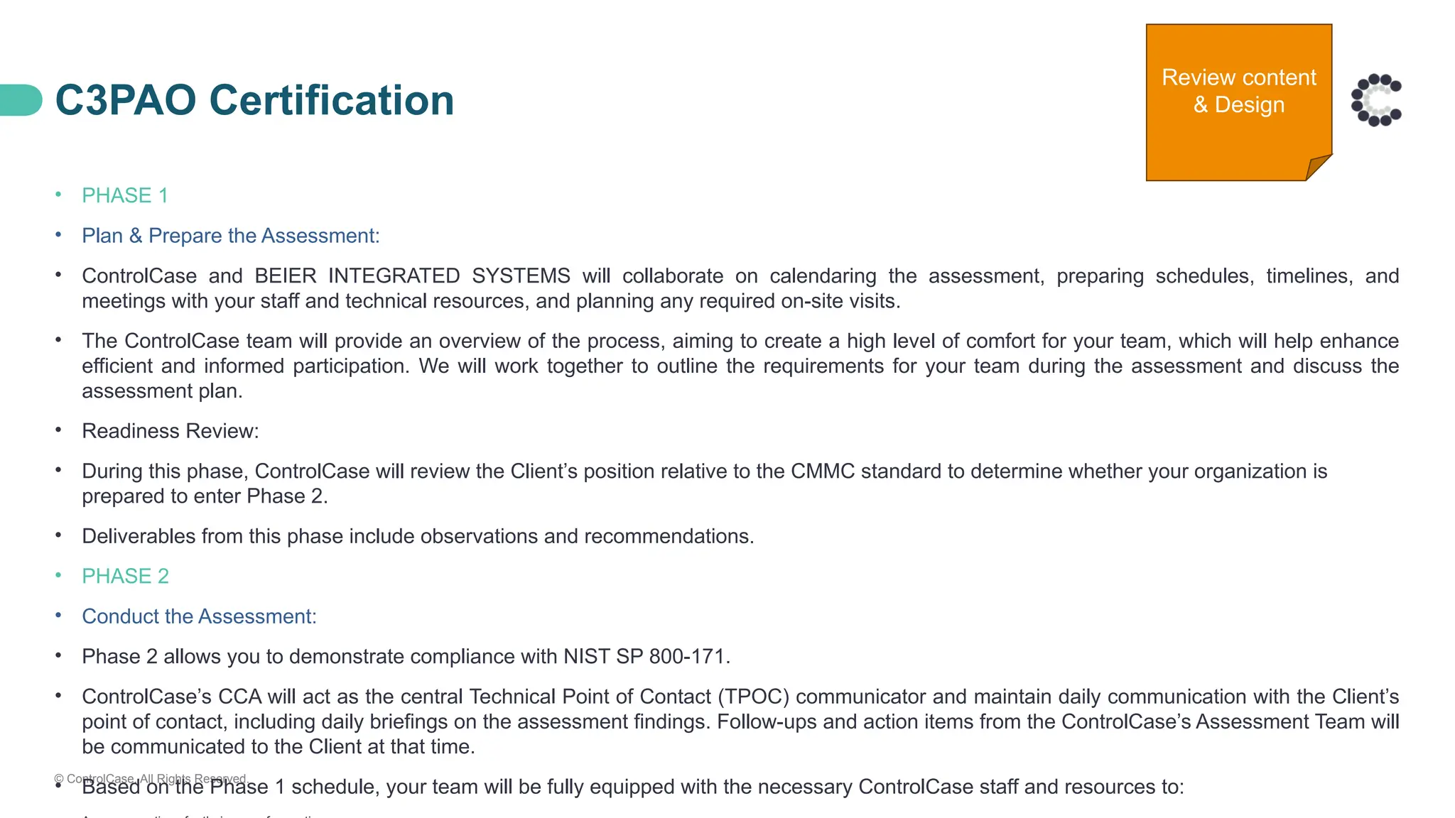 © ControlCase. All Rights Reserved.
C3PAO Certification
• PHASE 1
• Plan & Prepare the Assessment:
• ControlCase and BEIER INTEGRATED SYSTEMS will collaborate on calendaring the assessment, preparing schedules, timelines, and
meetings with your staff and technical resources, and planning any required on-site visits.
• The ControlCase team will provide an overview of the process, aiming to create a high level of comfort for your team, which will help enhance
efficient and informed participation. We will work together to outline the requirements for your team during the assessment and discuss the
assessment plan.
• Readiness Review:
• During this phase, ControlCase will review the Client’s position relative to the CMMC standard to determine whether your organization is
prepared to enter Phase 2.
• Deliverables from this phase include observations and recommendations.
• PHASE 2
• Conduct the Assessment:
• Phase 2 allows you to demonstrate compliance with NIST SP 800-171.
• ControlCase’s CCA will act as the central Technical Point of Contact (TPOC) communicator and maintain daily communication with the Client’s
point of contact, including daily briefings on the assessment findings. Follow-ups and action items from the ControlCase’s Assessment Team will
be communicated to the Client at that time.
• Based on the Phase 1 schedule, your team will be fully equipped with the necessary ControlCase staff and resources to:
Review content
& Design
 