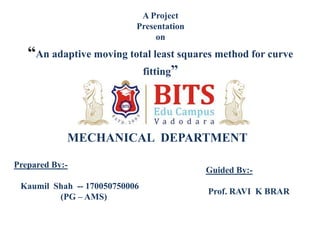 A Project
Presentation
on
“An adaptive moving total least squares method for curve
fitting”
MECHANICAL DEPARTMENT
Prepared By:-
Kaumil Shah -- 170050750006
(PG – AMS)
Guided By:-
Prof. RAVI K BRAR
 