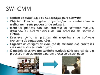    Modelo de Maturidade de Capacitação para Software
   Objetivo Principal: guiar organizações a conhecerem e
    melhorarem seus processos de software.
   Identifica práticas para um processo de software maduro,
    definindo as características de um processo de software
    efetivo.
   Descreve como as práticas de engenharia de software
    evoluem sob certas condições.
   Organiza os estágios de evolução da melhoria dos processos
    em cinco níveis de maturidade.
   O modelo descreve um caminho evolucionário que vai de um
    processo indisciplinado para um processo disciplinado
 
