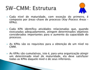    Cada nível de maturidade, com exceção do primeiro, é
    composto por áreas-chave de processo (Key Process Areas –
    KPAs).

   Cada KPA identifica atividades relacionadas que, quando
    executadas adequadamente, atingem determinados objetivos
    considerados importantes para o aumento da capacidade do
    processo.

   As KPAs são os requisitos para a obtenção de um nível no
    CMM.

   As KPAs são cumulativas, isto é, para uma organização atingir
    um determinado nível de maturidade, ela deve satisfazer
    todas as KPAs daquele nível e de seus inferiores.
 