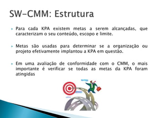    Para cada KPA existem metas a serem alcançadas, que
    caracterizam o seu conteúdo, escopo e limite.

   Metas são usadas para determinar se a organização ou
    projeto efetivamente implantou a KPA em questão.

   Em uma avaliação de conformidade com o CMM, o mais
    importante é verificar se todas as metas da KPA foram
    atingidas
 