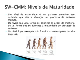    Um nível de maturidade é um patamar evolutivo bem
    definido, que visa a alcançar um processo de software
    maduro.
   Os níveis são uma forma de priorizar as ações de melhoria,
    de tal forma que se aumente a maturidade do processo de
    software.
   No nível 2 por exemplo, são focados aspectos gerenciais dos
    projetos.
 