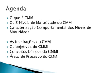    O que é CMM
   Os 5 Niveis de Maturidade do CMM
   Caracterização Comportamental dos Níveis de
    Maturidade

   As inspirações do CMM
   Os objetivos do CMMI
   Conceitos básicos do CMMI
   Áreas de Processo do CMMI
 