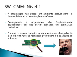    A organização não possui um ambiente estável para         o
    desenvolvimento e manutenção de software.

   Cronogramas   e   orçamentos  são  freqüentemente
    abandonados por não serem baseados em estimativas
    realísticas.

   Em uma crise para cumprir cronograma, etapas planejadas do
    ciclo de vida não são realizadas prejudicando a qualidade do
    software.
 