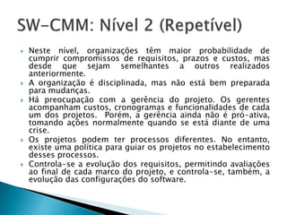    Neste nível, organizações têm maior probabilidade de
    cumprir compromissos de requisitos, prazos e custos, mas
    desde que sejam semelhantes a outros realizados
    anteriormente.
   A organização é disciplinada, mas não está bem preparada
    para mudanças.
   Há preocupação com a gerência do projeto. Os gerentes
    acompanham custos, cronogramas e funcionalidades de cada
    um dos projetos. Porém, a gerência ainda não é pró-ativa,
    tomando ações normalmente quando se está diante de uma
    crise.
   Os projetos podem ter processos diferentes. No entanto,
    existe uma política para guiar os projetos no estabelecimento
    desses processos.
   Controla-se a evolução dos requisitos, permitindo avaliações
    ao final de cada marco do projeto, e controla-se, também, a
    evolução das configurações do software.
 