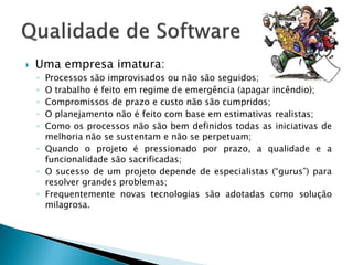    Uma empresa imatura:
    ◦ Processos são improvisados ou não são seguidos;
    ◦ O trabalho é feito em regime de emergência (apagar incêndio);
    ◦ Compromissos de prazo e custo não são cumpridos;
    ◦ O planejamento não é feito com base em estimativas realistas;
    ◦ Como os processos não são bem definidos todas as iniciativas de
      melhoria não se sustentam e não se perpetuam;
    ◦ Quando o projeto é pressionado por prazo, a qualidade e a
      funcionalidade são sacrificadas;
    ◦ O sucesso de um projeto depende de especialistas (“gurus”) para
      resolver grandes problemas;
    ◦ Frequentemente novas tecnologias são adotadas como solução
      milagrosa.
 