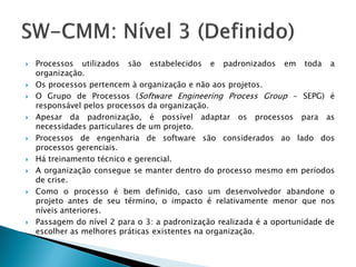    Processos utilizados são estabelecidos e padronizados em toda a
    organização.
   Os processos pertencem à organização e não aos projetos.
   O Grupo de Processos (Software Engineering Process Group - SEPG) é
    responsável pelos processos da organização.
   Apesar da padronização, é possível adaptar os processos para as
    necessidades particulares de um projeto.
   Processos de engenharia de software são considerados ao lado dos
    processos gerenciais.
   Há treinamento técnico e gerencial.
   A organização consegue se manter dentro do processo mesmo em períodos
    de crise.
   Como o processo é bem definido, caso um desenvolvedor abandone o
    projeto antes de seu término, o impacto é relativamente menor que nos
    níveis anteriores.
   Passagem do nível 2 para o 3: a padronização realizada é a oportunidade de
    escolher as melhores práticas existentes na organização.
 