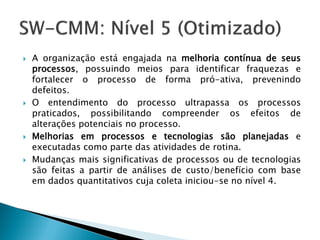    A organização está engajada na melhoria contínua de seus
    processos, possuindo meios para identificar fraquezas e
    fortalecer o processo de forma pró-ativa, prevenindo
    defeitos.
   O entendimento do processo ultrapassa os processos
    praticados, possibilitando compreender os efeitos de
    alterações potenciais no processo.
   Melhorias em processos e tecnologias são planejadas e
    executadas como parte das atividades de rotina.
   Mudanças mais significativas de processos ou de tecnologias
    são feitas a partir de análises de custo/benefício com base
    em dados quantitativos cuja coleta iniciou-se no nível 4.
 