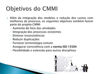    Além da integração dos modelos e redução dos custos com
    melhorias de processo, os seguintes objetivos também fazem
    parte do projeto CMMI:
    ◦ Aumento do foco das atividades
    ◦ Integração dos processos existentes
    ◦ Eliminar inconsistências
    ◦ Reduzir duplicações
    ◦ Fornecer terminologia comum
    ◦ Assegurar consistência com a norma ISO 15504
    ◦ Flexibilidade e extensão para outras disciplinas
 