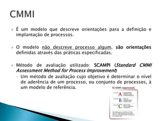    É um modelo que descreve orientações para a definição e
    implantação de processos.

   O modelo não descreve processo algum, são orientações
    definidas através das práticas especificadas.

   Método de avaliação utilizado: SCAMPI (Standard CMMI
    Assessment Method for Process Improvement)
    ◦ Um método de avaliação cujo objetivo é determinar o nível
      de aderência de um processo, ou conjunto de processos, à
      um modelo de referência.
 
