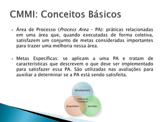    Área de Processo (Process Area – PA): práticas relacionadas
    em uma área que, quando executadas de forma coletiva,
    satisfazem um conjunto de metas consideradas importantes
    para trazer uma melhoria nessa área.

   Metas Específicas: se aplicam a uma PA e tratam de
    características que descrevem o que deve ser implementado
    para satisfazer essa PA. São utilizadas nas avaliações para
    auxiliar a determinar se a PA está sendo satisfeita.
 