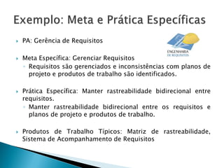    PA: Gerência de Requisitos

   Meta Específica: Gerenciar Requisitos
    ◦ Requisitos são gerenciados e inconsistências com planos de
      projeto e produtos de trabalho são identificados.

   Prática Específica: Manter rastreabilidade bidirecional entre
    requisitos.
    ◦ Manter rastreabilidade bidirecional entre os requisitos e
      planos de projeto e produtos de trabalho.

   Produtos de Trabalho Típicos: Matriz de rastreabilidade,
    Sistema de Acompanhamento de Requisitos
 