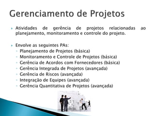    Atividades de gerência de projetos relacionadas      ao
    planejamento, monitoramento e controle do projeto.

   Envolve as seguintes PAs:
    ◦ Planejamento de Projetos (básica)
    ◦ Monitoramento e Controle de Projetos (básica)
    ◦ Gerência de Acordos com Fornecedores (básica)
    ◦ Gerência Integrada de Projetos (avançada)
    ◦ Gerência de Riscos (avançada)
    ◦ Integração de Equipes (avançada)
    ◦ Gerência Quantitativa de Projetos (avançada)
 