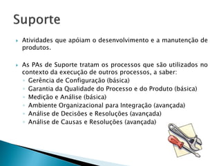    Atividades que apóiam o desenvolvimento e a manutenção de
    produtos.

   As PAs de Suporte tratam os processos que são utilizados no
    contexto da execução de outros processos, a saber:
    ◦ Gerência de Configuração (básica)
    ◦ Garantia da Qualidade do Processo e do Produto (básica)
    ◦ Medição e Análise (básica)
    ◦ Ambiente Organizacional para Integração (avançada)
    ◦ Análise de Decisões e Resoluções (avançada)
    ◦ Análise de Causas e Resoluções (avançada)
 